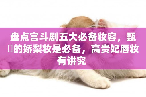 盤點宮斗劇五大必備妝容，甄嬛的嬌梨妝是必備，高貴妃唇妝有講究 
