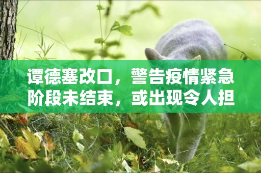 譚德塞改口，警告疫情緊急階段未結束，或出現令人擔憂的新毒株 