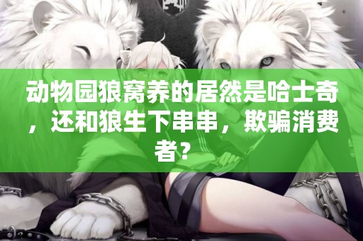 動物園狼窩養的居然是哈士奇，還和狼生下串串，欺騙消費者？ 