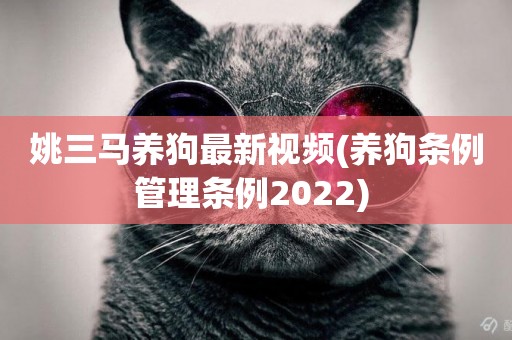姚三馬養狗最新視頻(養狗條例管理條例2022) 