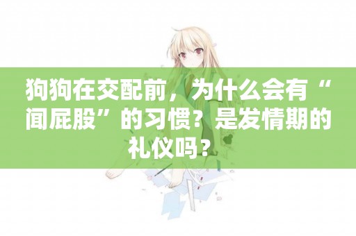 狗狗在交配前，為什么會有“聞屁股”的習慣？是發情期的禮儀嗎？ 