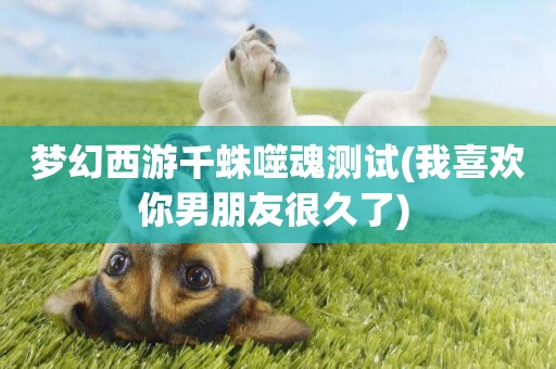 夢幻西游千蛛噬魂測試(我喜歡你男朋友很久了) 