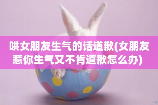 哄女朋友生氣的話道歉(女朋友惹你生氣又不肯道歉怎么辦) 