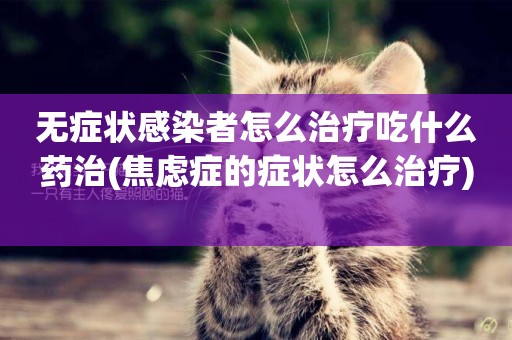 無癥狀感染者怎么治療吃什么藥治(焦慮癥的癥狀怎么治療) 