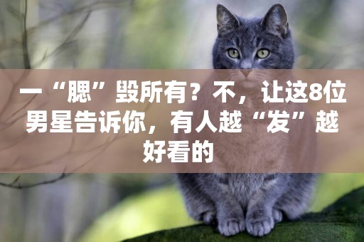 一“腮”毀所有？不，讓這8位男星告訴你，有人越“發”越好看的 