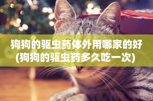 狗狗的驅蟲藥體外用哪家的好(狗狗的驅蟲藥多久吃一次) 