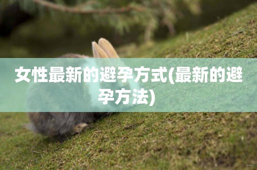 女性最新的避孕方式(最新的避孕方法) 