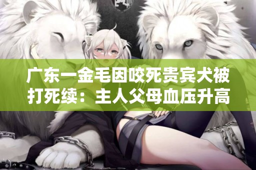 廣東一金毛因咬死貴賓犬被打死續：主人父母血壓升高住進醫院 