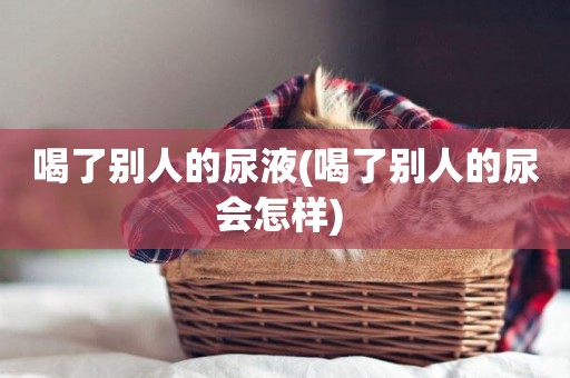 喝了別人的尿液(喝了別人的尿會怎樣) 