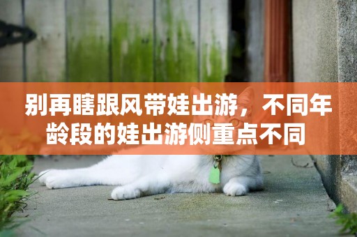 別再瞎跟風帶娃出游，不同年齡段的娃出游側重點不同 