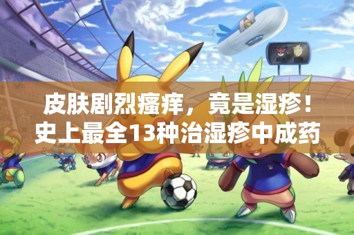 皮膚劇烈瘙癢，竟是濕疹！史上最全13種治濕疹中成藥，醫生總結 