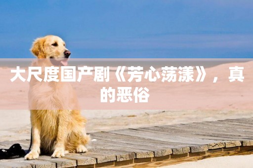 大尺度國產劇《芳心蕩漾》，真的惡俗 