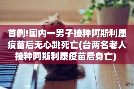首例!國內一男子接種阿斯利康疫苗后無心跳死亡(臺兩名老人接種阿斯利康疫苗后身亡) 
