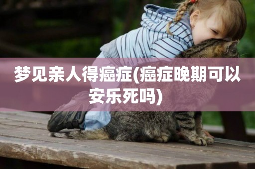 夢見親人得癌癥(癌癥晚期可以安樂死嗎) 