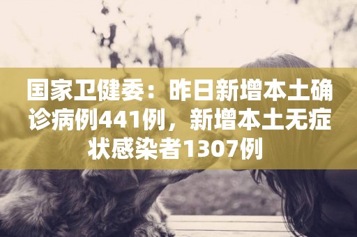 國家衛健委：昨日新增本土確診病例441例，新增本土無癥狀感染者1307例 