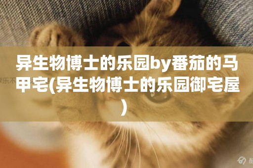 異生物博士的樂園by番茄的馬甲宅(異生物博士的樂園御宅屋) 