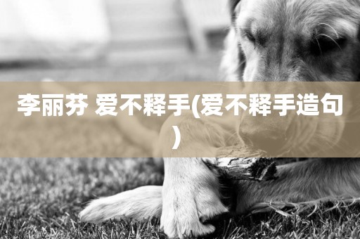 李麗芬 愛不釋手(愛不釋手造句) 