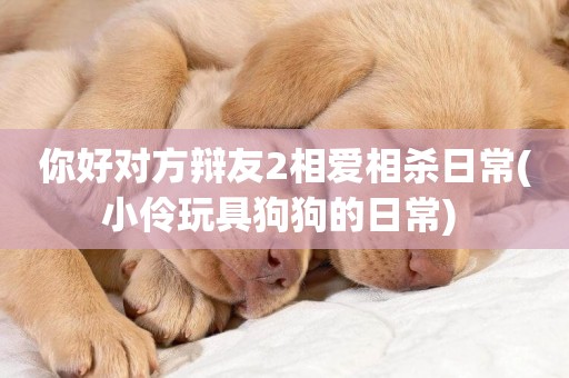 你好對方辯友2相愛相殺日常(小伶玩具狗狗的日常) 