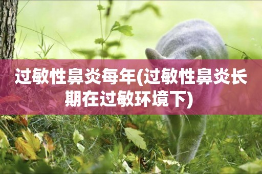過敏性鼻炎每年(過敏性鼻炎長期在過敏環境下) 