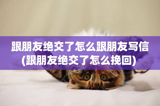 跟朋友絕交了怎么跟朋友寫信(跟朋友絕交了怎么挽回) 