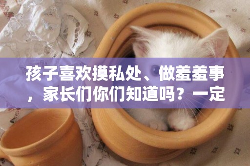 孩子喜歡摸私處、做羞羞事，家長們你們知道嗎？一定要引起重視 
