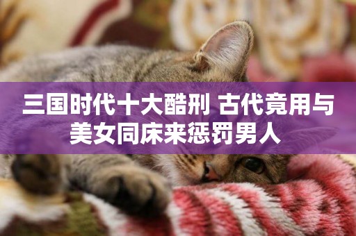 三國時代十大酷刑 古代竟用與美女同床來懲罰男人 