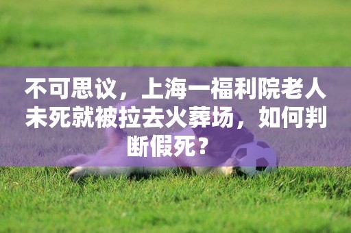 不可思議，上海一福利院老人未死就被拉去火葬場，如何判斷假死？ 
