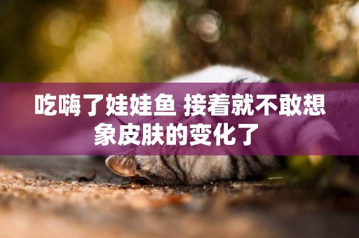 吃嗨了娃娃魚 接著就不敢想象皮膚的變化了 