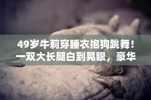 49歲牛莉穿睡衣抱狗跳舞！一雙大長腿白到晃眼，豪華皮質沙發搶鏡 