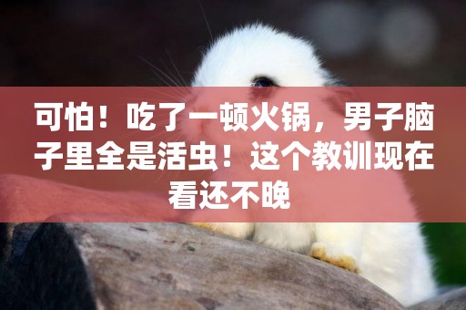 可怕！吃了一頓火鍋，男子腦子里全是活蟲！這個教訓現在看還不晚 