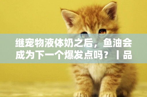 繼寵物液體奶之后，魚油會成為下一個爆發點嗎？丨品類觀察室 