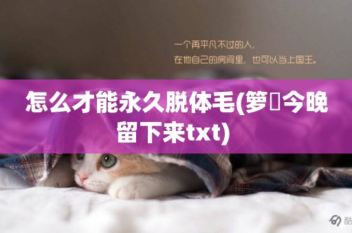 怎么才能永久脫體毛(籮筣今晚留下來txt) 