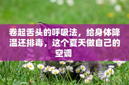卷起舌頭的呼吸法，給身體降溫還排毒，這個夏天做自己的空調 
