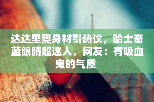 達達里奧身材引熱議，哈士奇藍眼睛超迷人，網友：有吸血鬼的氣質 