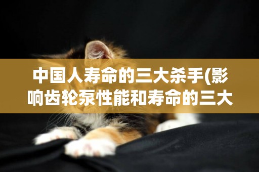 中國人壽命的三大殺手(影響齒輪泵性能和壽命的三大問題) 