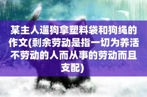 某主人遛狗拿塑料袋和狗繩的作文(剩余勞動是指一切為養活不勞動的人而從事的勞動而且支配) 