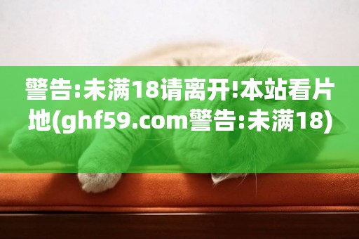 警告:未滿18請離開!本站看片地(ghf59.com警告:未滿18) 