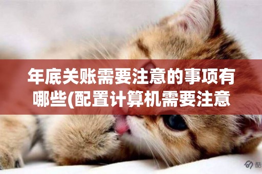 年底關賬需要注意的事項有哪些(配置計算機需要注意哪些事項) 