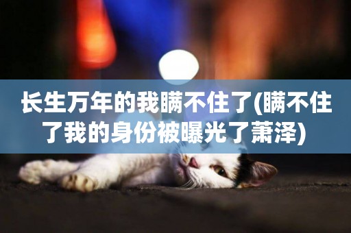 長生萬年的我瞞不住了(瞞不住了我的身份被曝光了蕭澤) 