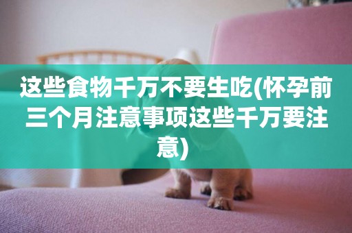 這些食物千萬不要生吃(懷孕前三個月注意事項這些千萬要注意) 