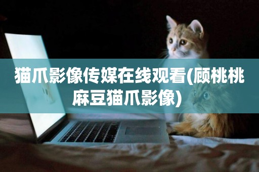 貓爪影像傳媒在線觀看(顧桃桃麻豆貓爪影像) 