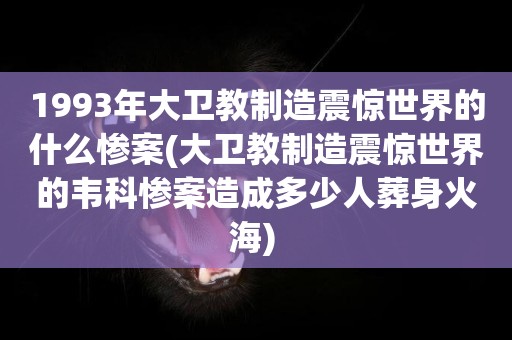 1993年大衛教制造震驚世界的什么慘案(大衛教制造震驚世界的韋科慘案造成多少人葬身火海) 