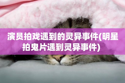 演員拍戲遇到的靈異事件(明星拍鬼片遇到靈異事件) 