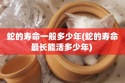 蛇的壽命一般多少年(蛇的壽命最長能活多少年) 