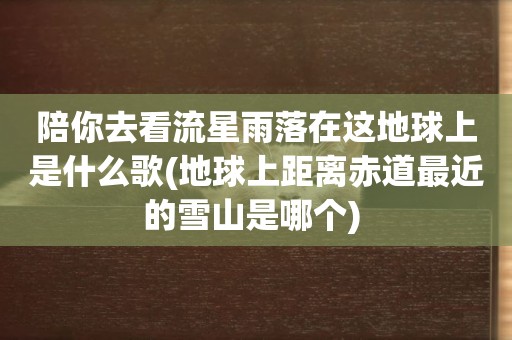 陪你去看流星雨落在這地球上是什么歌(地球上距離赤道最近的雪山是哪個) 