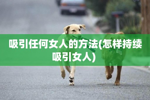 吸引任何女人的方法(怎樣持續吸引女人) 