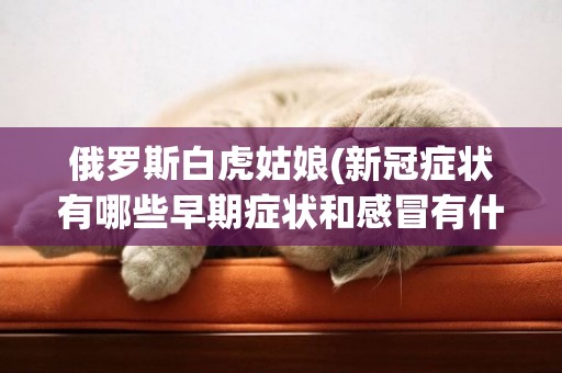 俄羅斯白虎姑娘(新冠癥狀有哪些早期癥狀和感冒有什么不同) 