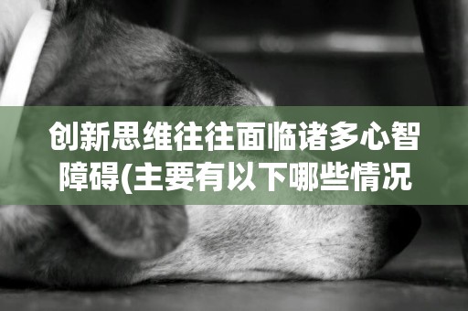 創新思維往往面臨諸多心智障礙(主要有以下哪些情況?) 