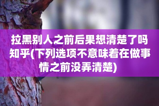 拉黑別人之前后果想清楚了嗎知乎(下列選項不意味著在做事情之前沒弄清楚) 