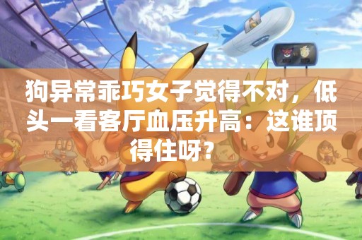 狗異常乖巧女子覺得不對，低頭一看客廳血壓升高：這誰頂得住呀？ 